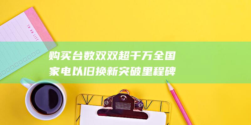 购买台数双双超千万 全国家电以旧换新突破里程碑 购买人数