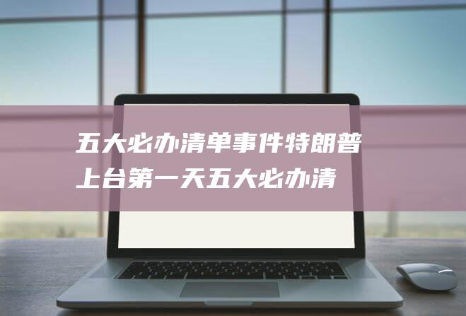 五大必办清单事件 特朗普上台第一天 (五大必办清单是哪五个)
