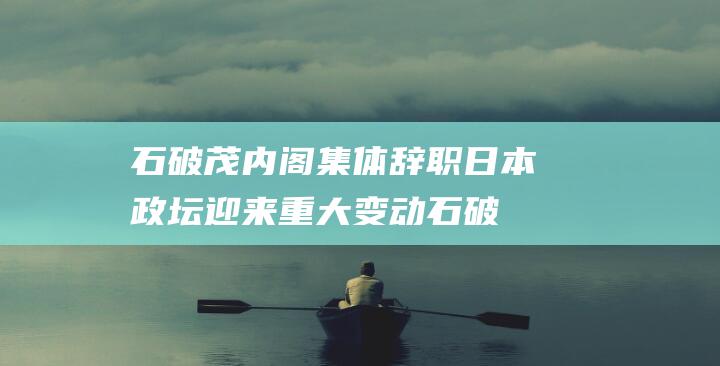 石破茂内阁集体辞职 日本政坛迎来重大变动 (石破茂内阁集体辞职)