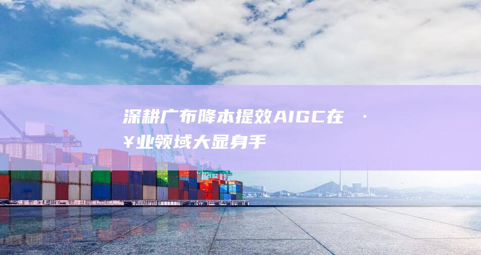深耕广布 降本提效 AIGC在工业领域大显身手 (深挖降本增效着力点)