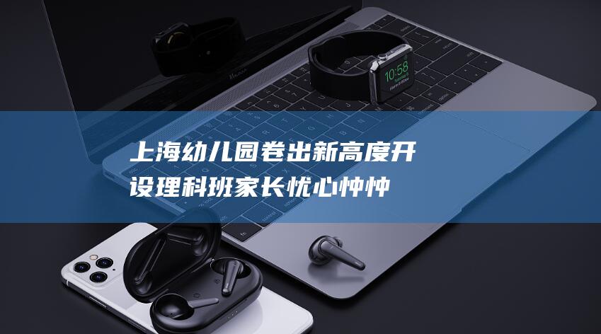 上海幼儿园卷出新高度！开设理科班 家长忧心忡忡 (上海幼儿园卷什么)