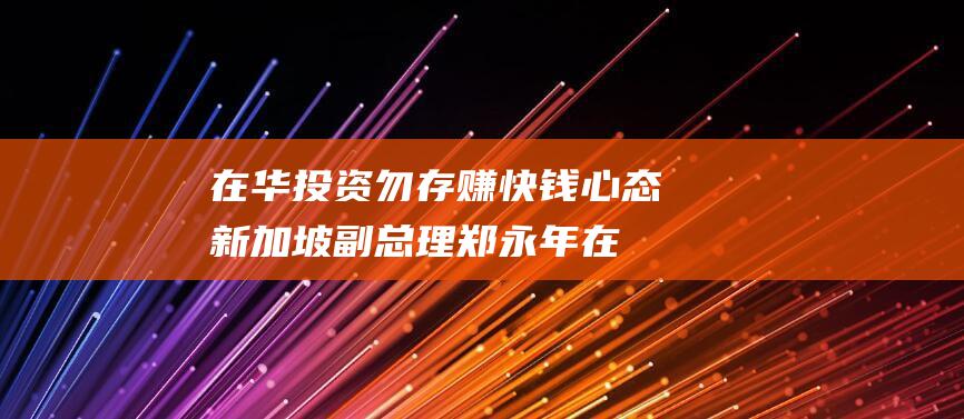 在华投资勿存赚快钱心态 新加坡副总理郑永年 (在华投资是什么意思)