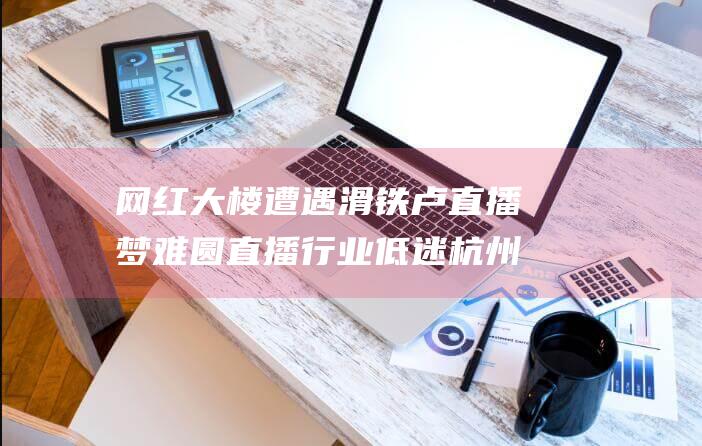 网红大楼遭遇滑铁卢 直播梦难圆 直播行业低迷 杭州网红大楼 (网红大楼遭遇凶杀事件)