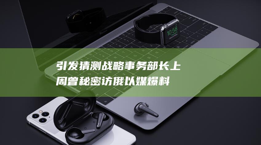 引发猜测 战略事务部长上周曾秘密访俄 以媒爆料 (引发猜测战略的原因)