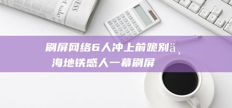 刷屏网络 6人冲上前跪别 上海地铁感人一幕 (刷屏网络是什么意思)
