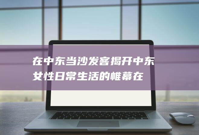 在中东当沙发客 揭开中东女性日常生活的帷幕 (在中东当沙发好吗)