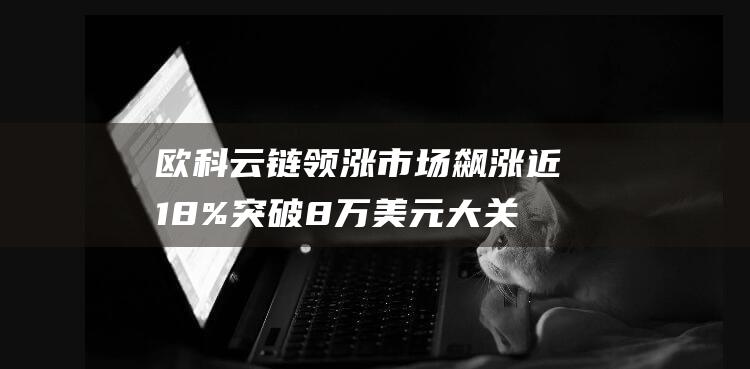 欧科云链领涨市场飙涨近18% 突破8万美元大关 比特币创历史新高 (欧科云链股)