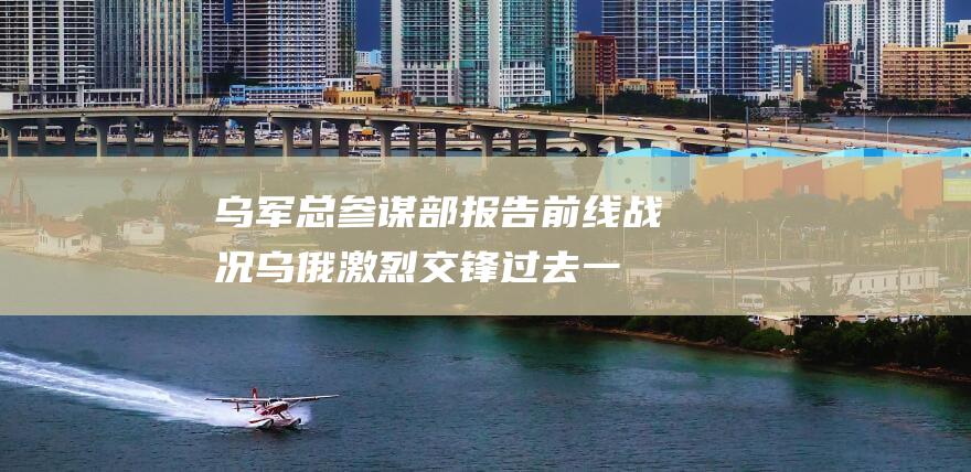 乌军总参谋部报告前线战况 乌俄激烈交锋！过去一天内共交战158次 (乌军总参谋部:前线形势严峻)