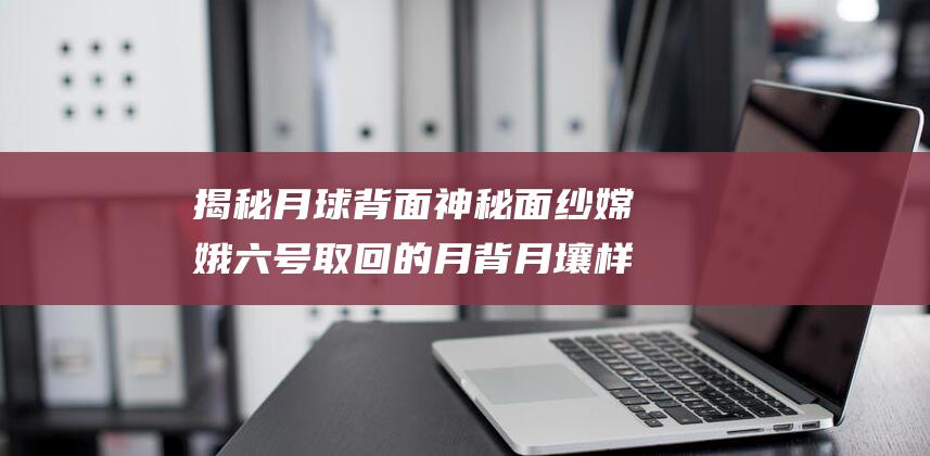 揭秘月球背面神秘面纱 嫦娥六号取回的月背月壤样品首次亮相中国航展 (揭秘月球背面的秘密)