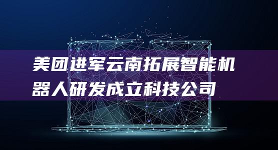 美团进军云南拓展智能机器人研发成立科技