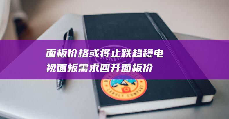 面板价格或将止跌趋稳 电视面板需求回升 (面板价格会持续下跌吗)