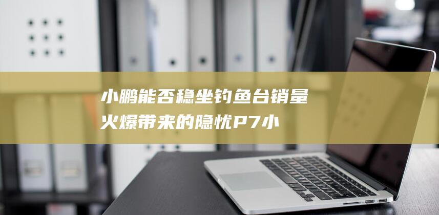 小鹏能否稳坐钓鱼台 销量火爆带来的隐忧 P7 (小鹏能不能)
