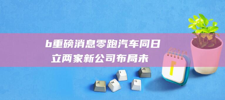b 重磅消息！零跑汽车同日成立两家新公司 布局未来战略 b (bm最新消息)