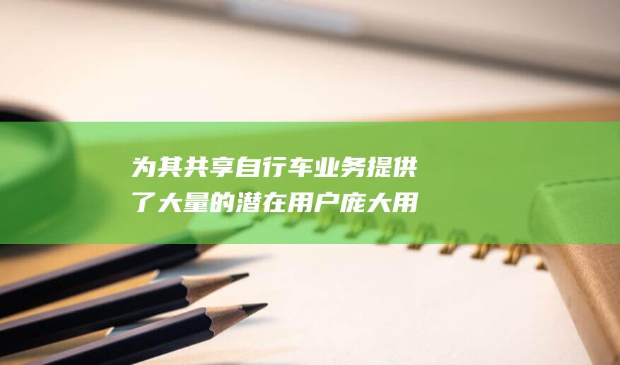 为其共享自行车业务提供了大量的潜在用户 庞大用户群 美团拥有数亿用户群 (为其共享自行车的英文)