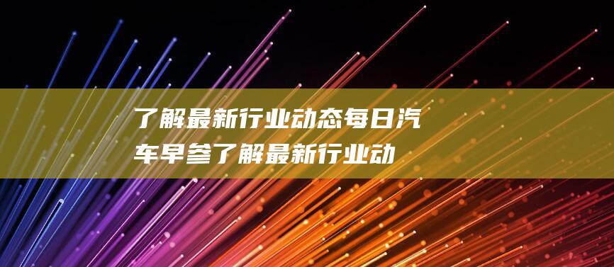 了解最新行业动态 每日汽车早参 (了解最新行业动态招投标)