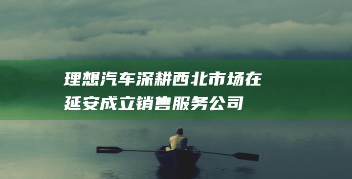理想汽车深耕西北市场 在延安成立销售服务公司 (理想汽车方案)