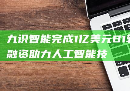 九识智能完成1亿美元B1轮融资 助力人工智能技术创新 (九识智能完成近1亿美元a轮融资)
