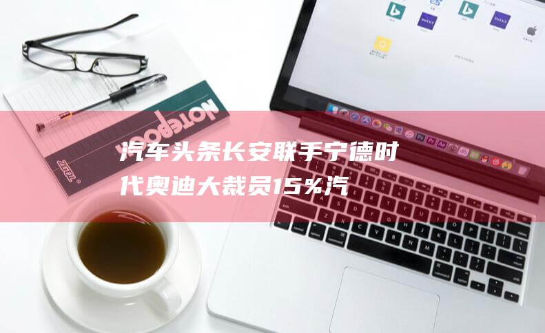 汽车头条 长安联手宁德时代 奥迪大裁员15% (汽车网长安)