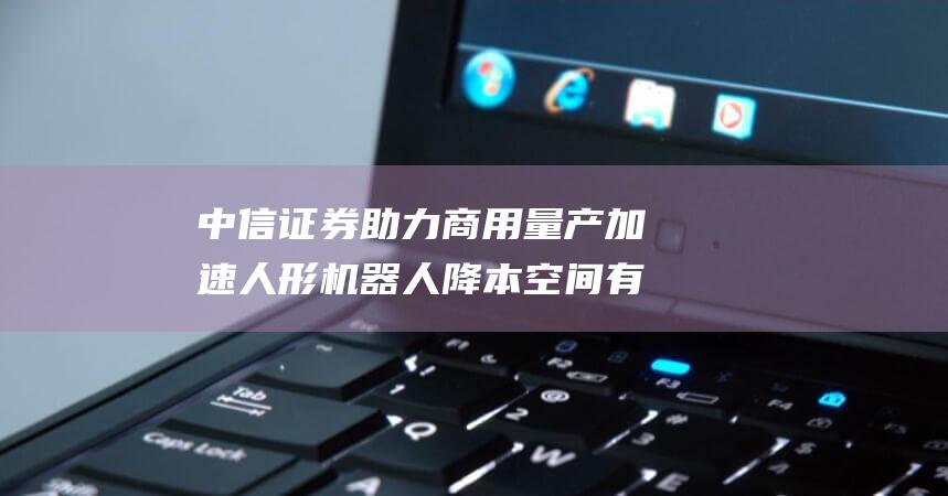 中信证券 助力商用量产加速 人形机器人降本空间有望打开 (中信证券助力山东能源发行债券)