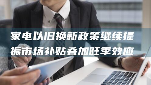 家电以旧换新政策继续提振市场 补贴叠加旺季效应 (家电以旧换新活动方案)
