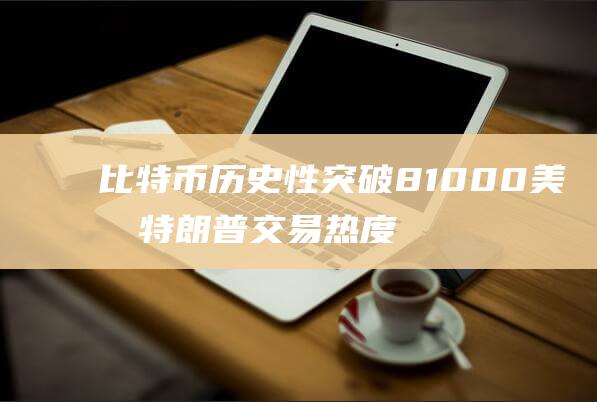 比特币历史性突破81000美元 特朗普交易热度持续飙升 (比特币历史比)