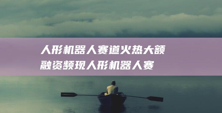 人形机器人赛道火热 大额融资频现 (人形机器人赛道投融资火热)