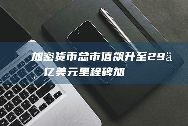 加密货币总市值飙升至2.9万亿美元里程碑 (加密货币总市值突破2.7万亿美元)