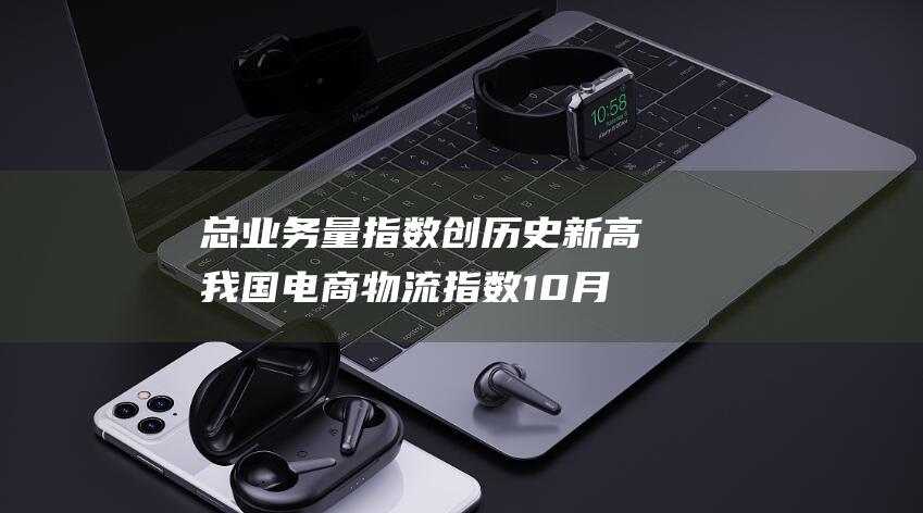 总业务量指数创历史新高 我国电商物流指数10月回升 (总业务量指数计算公式)