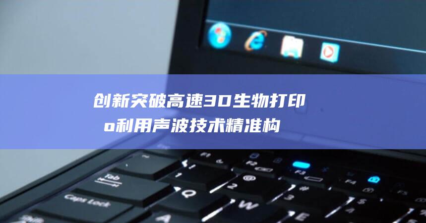 创新突破 高速3D生物打印机利用声波技术 精准构建细胞结构仅需数秒 (突破 创新)