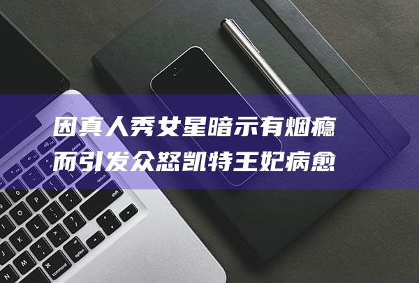因真人秀女星暗示有烟瘾而引发众怒 凯特王妃病愈后显憔悴 (真人秀 演员)