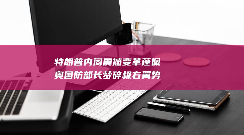 特朗普内阁震撼变革 蓬佩奥国防部长梦碎 极右翼势力掌控移民政策 (特朗普内阁成员最新)