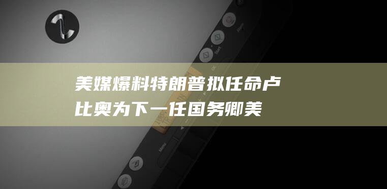 美媒爆料 特朗普拟任命卢比奥为下一任国务卿 (美媒爆料特朗普大选)