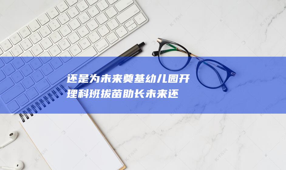 还是为未来奠基 幼儿园开理科班 拔苗助长 (未来还是未来歌词)
