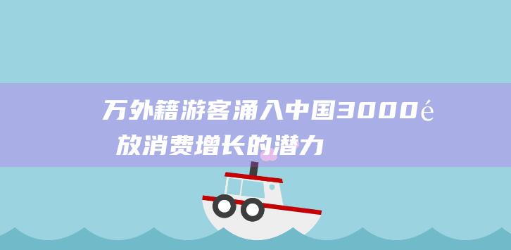 万外籍游客涌入中国 3000 释放消费增长的潜力 (外籍游客是什么意思)