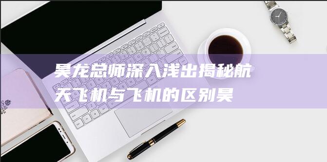 昊龙总师深入浅出揭秘 航天飞机与飞机的区别 (昊龙是谁)