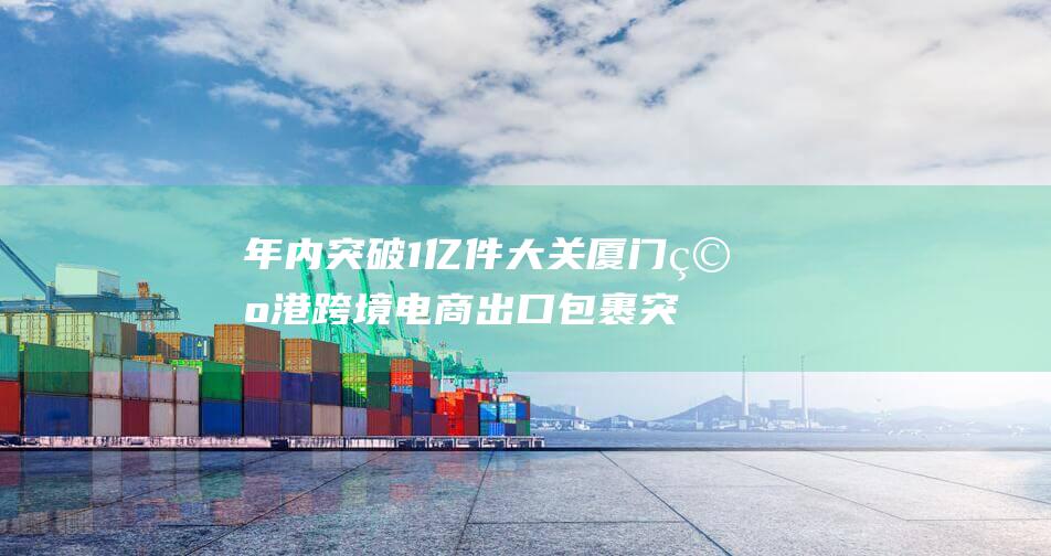年内突破1亿件大关 厦门空港跨境电商出口包裹突破里程碑 (即将突破一亿)