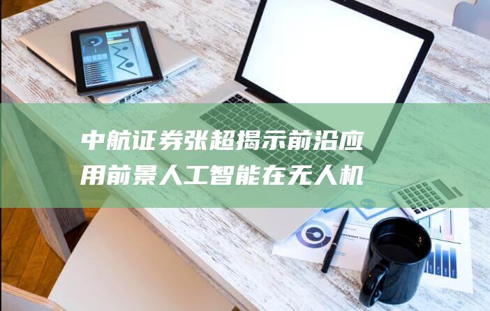 中航证券张超 揭示前沿应用前景 人工智能在无人机与反无人机领域的双向展望 (中航证券张超简介)