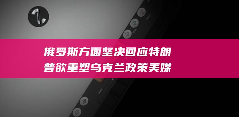 俄罗斯方面坚决回应 特朗普欲重塑乌克兰政策 美媒爆料 (俄罗斯提出什么方案)