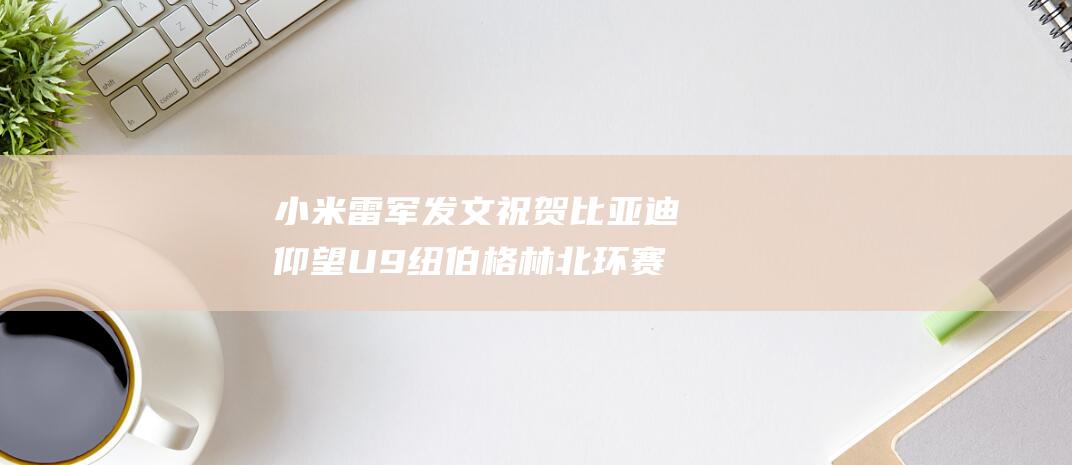 小米雷军发文祝贺 比亚迪仰望U9纽伯格林北环赛道圈速阶段性成绩曝光 (小米雷军发言)