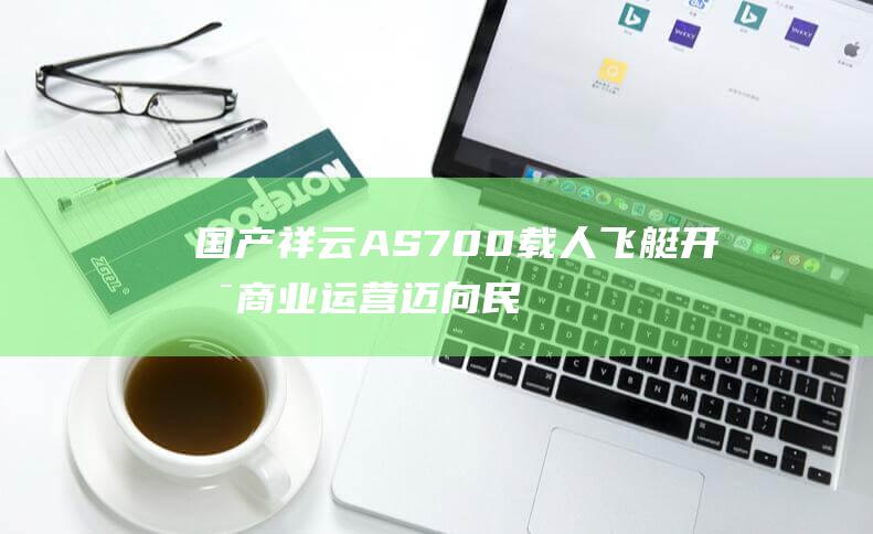 国产祥云AS700载人飞艇开启商业运营 迈向民用航空新篇章 (国产祥云AS700载人飞艇)