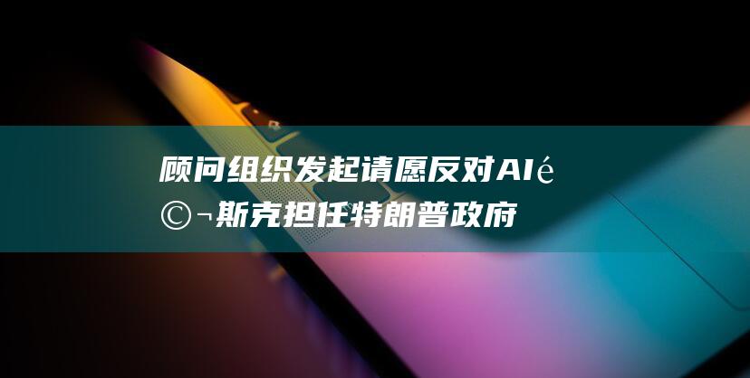 顾问 组织发起请愿反对 AI 马斯克担任特朗普政府 (顾问组织发起人是谁)