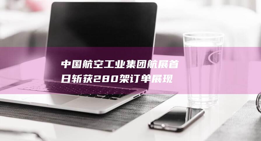 中国航空工业集团航展首日斩获280架订单展现