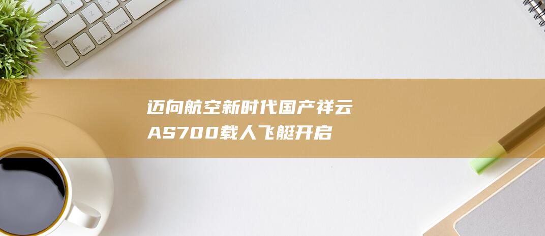 迈向航空新时代 国产祥云AS700载人飞艇开启商业运营 (迈向航天强国新征程)