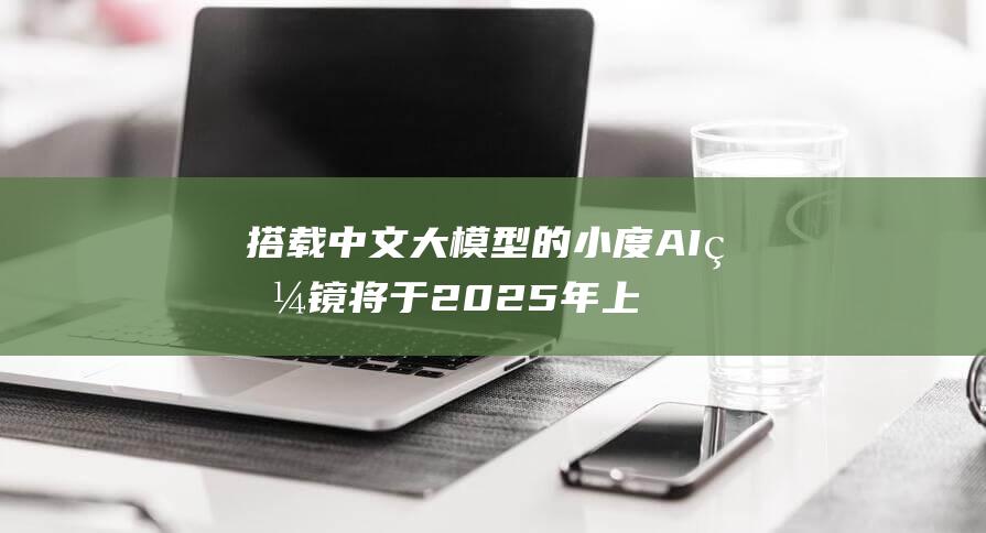 搭载中文大模型的小度AI眼镜将于2025年上半年问世 (搭载中文大模型的软件)