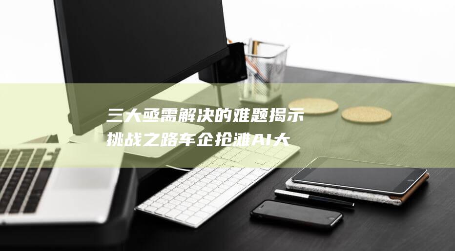 三大亟需解决的难题揭示挑战之路 车企抢滩AI大模型 (三大亟需解决的问题)