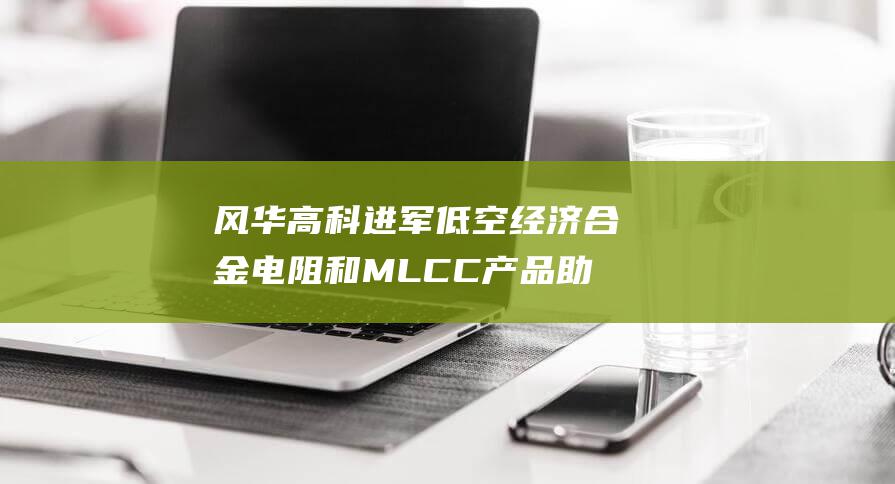 风华高科进军低空经济 合金电阻和MLCC产品助力无人机和AI飞行器腾飞 (风华高科75亿)