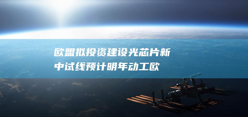 欧盟拟投资建设光芯片新中试线 预计明年动工 (欧盟项目)