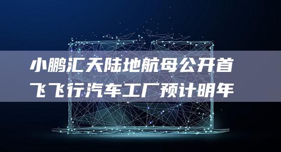 小鹏汇天陆地航母公开首飞 飞行汽车工厂预计明年第三季度竣工 (小鹏汇天陆地航母来袭)