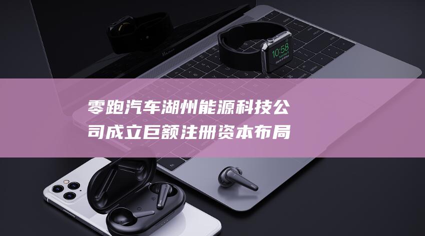 零跑汽车湖州能源科技公司成立 巨额注册资本布局新能源领域！ (零跑汽车湖州工厂)