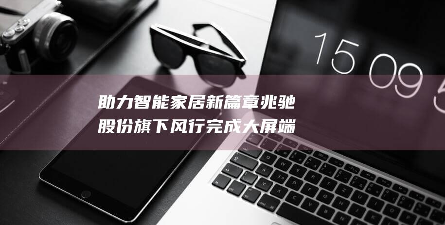 助力智能家居新篇章 兆驰股份 旗下风行完成大屏端鸿蒙生态布局 (协助智能家居)